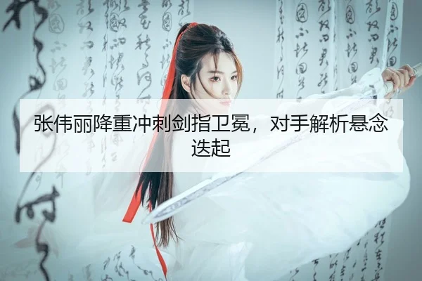 张伟丽降重冲刺剑指卫冕，对手解析悬念迭起